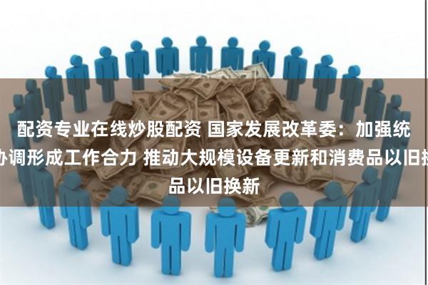 配资专业在线炒股配资 国家发展改革委：加强统筹协调形成工作合力 推动大规模设备更新和消费品以旧换新