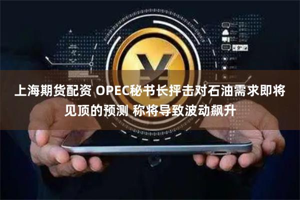 上海期货配资 OPEC秘书长抨击对石油需求即将见顶的预测 称将导致波动飙升