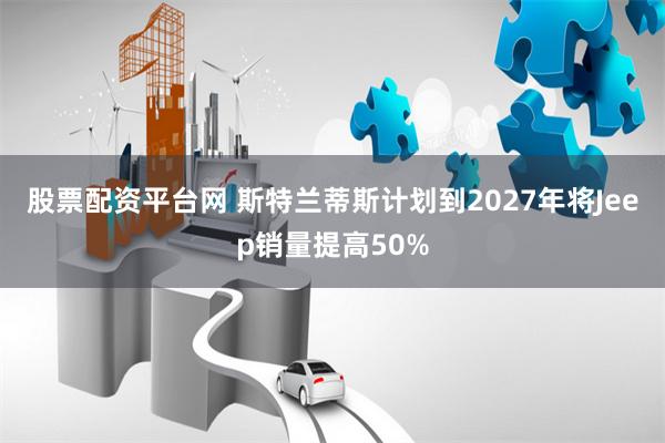 股票配资平台网 斯特兰蒂斯计划到2027年将Jeep销量提高50%