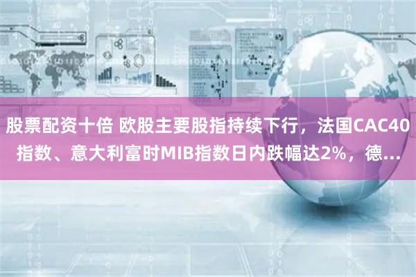 股票配资十倍 欧股主要股指持续下行，法国CAC40指数、意大利富时MIB指数日内跌幅达2%，德...