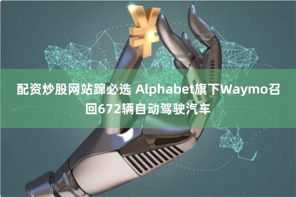 配资炒股网站蹿必选 Alphabet旗下Waymo召回672辆自动驾驶汽车