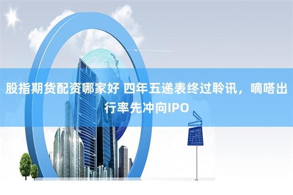 股指期货配资哪家好 四年五递表终过聆讯，嘀嗒出行率先冲向IPO