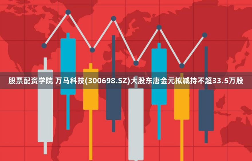 股票配资学院 万马科技(300698.SZ)大股东唐金元拟减持不超33.5万股