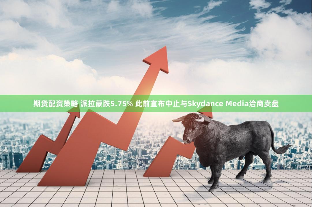 期货配资策略 派拉蒙跌5.75% 此前宣布中止与Skydance Media洽商卖盘