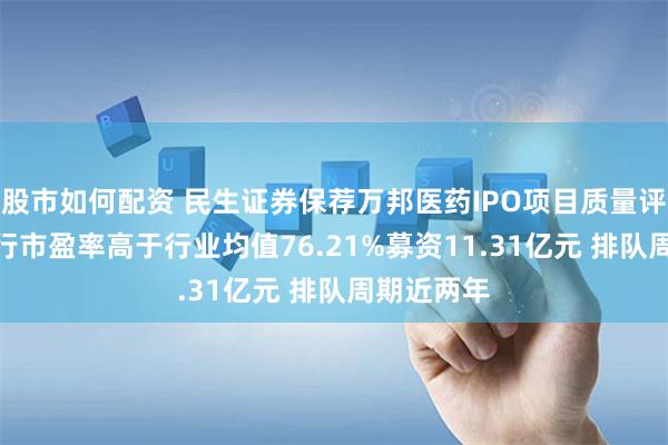 股市如何配资 民生证券保荐万邦医药IPO项目质量评级C级 发行市盈率高于行业均值76.21%募资11.31亿元 排队周期近两年