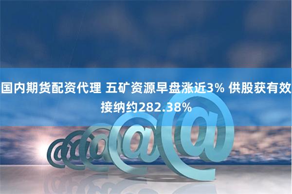 国内期货配资代理 五矿资源早盘涨近3% 供股获有效接纳约282.38%