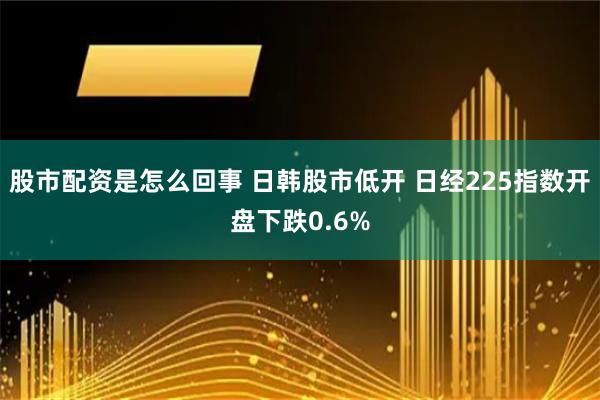 股市配资是怎么回事 日韩股市低开 日经225指数开盘下跌0.6%