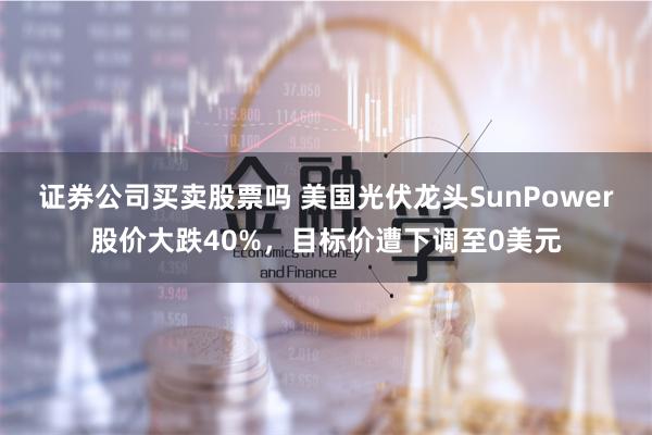 证券公司买卖股票吗 美国光伏龙头SunPower股价大跌40%，目标价遭下调至0美元