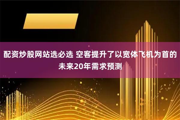 配资炒股网站选必选 空客提升了以宽体飞机为首的未来20年需求预测