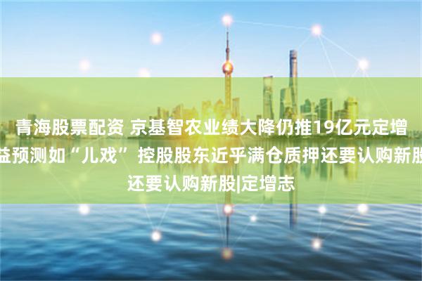 青海股票配资 京基智农业绩大降仍推19亿元定增 募投效益预测如“儿戏” 控股股东近乎满仓质押还要认购新股|定增志