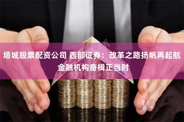 塔城股票配资公司 西部证券：改革之路扬帆再起航 金融机构奋楫正当时