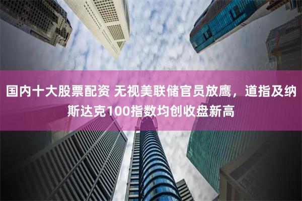 国内十大股票配资 无视美联储官员放鹰，道指及纳斯达克100指数均创收盘新高