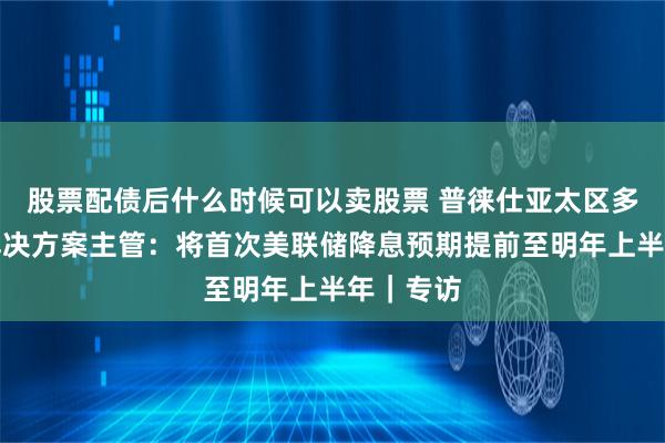 股票配债后什么时候可以卖股票 普徕仕亚太区多元资产解决方案主管：将首次美联储降息预期提前至明年上半年｜专访