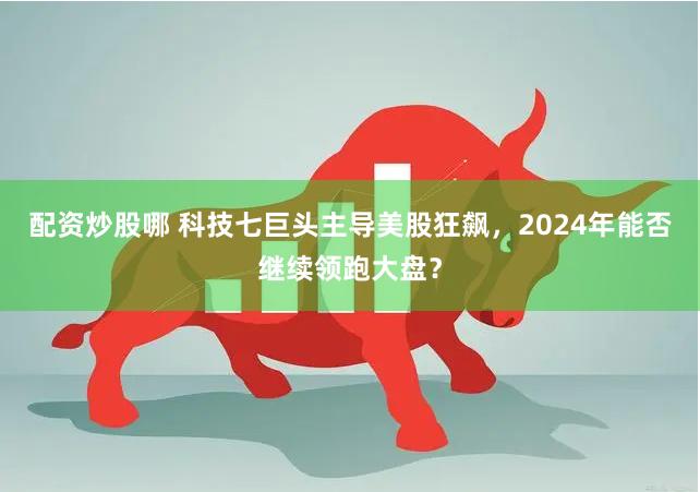 配资炒股哪 科技七巨头主导美股狂飙，2024年能否继续领跑大盘？