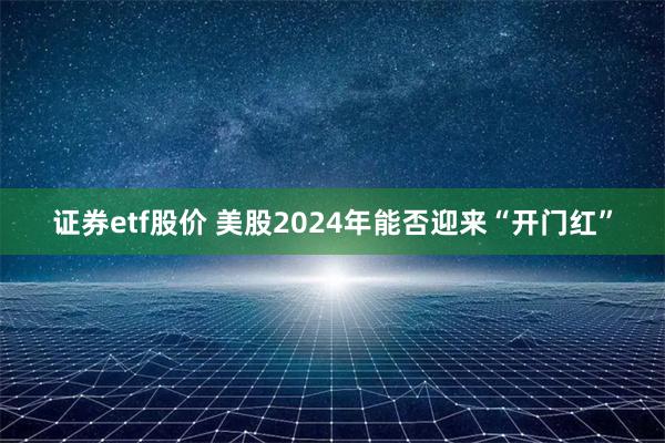 证券etf股价 美股2024年能否迎来“开门红”