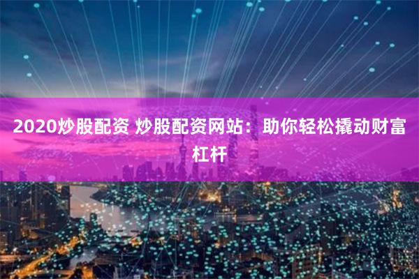 2020炒股配资 炒股配资网站：助你轻松撬动财富杠杆