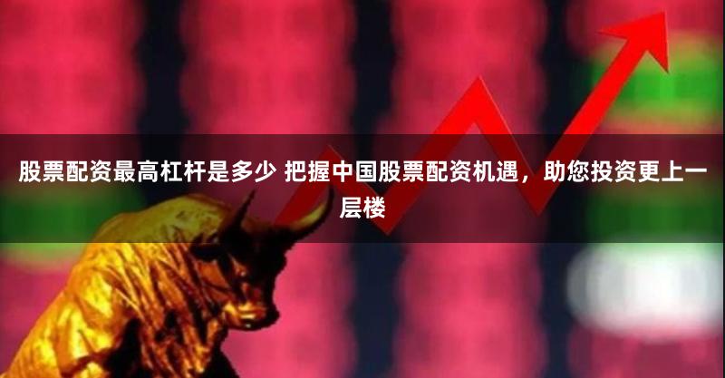 股票配资最高杠杆是多少 把握中国股票配资机遇，助您投资更上一层楼