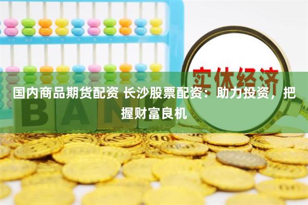国内商品期货配资 长沙股票配资：助力投资，把握财富良机