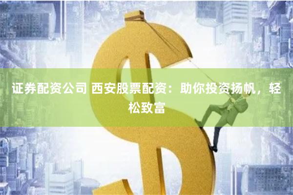 证券配资公司 西安股票配资：助你投资扬帆，轻松致富
