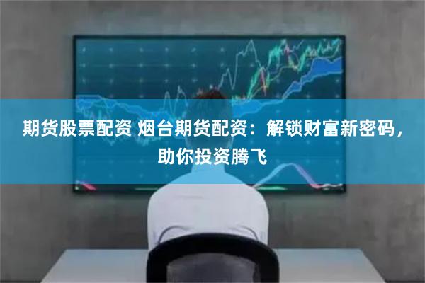 期货股票配资 烟台期货配资：解锁财富新密码，助你投资腾飞
