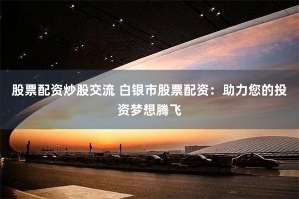 股票配资炒股交流 白银市股票配资：助力您的投资梦想腾飞