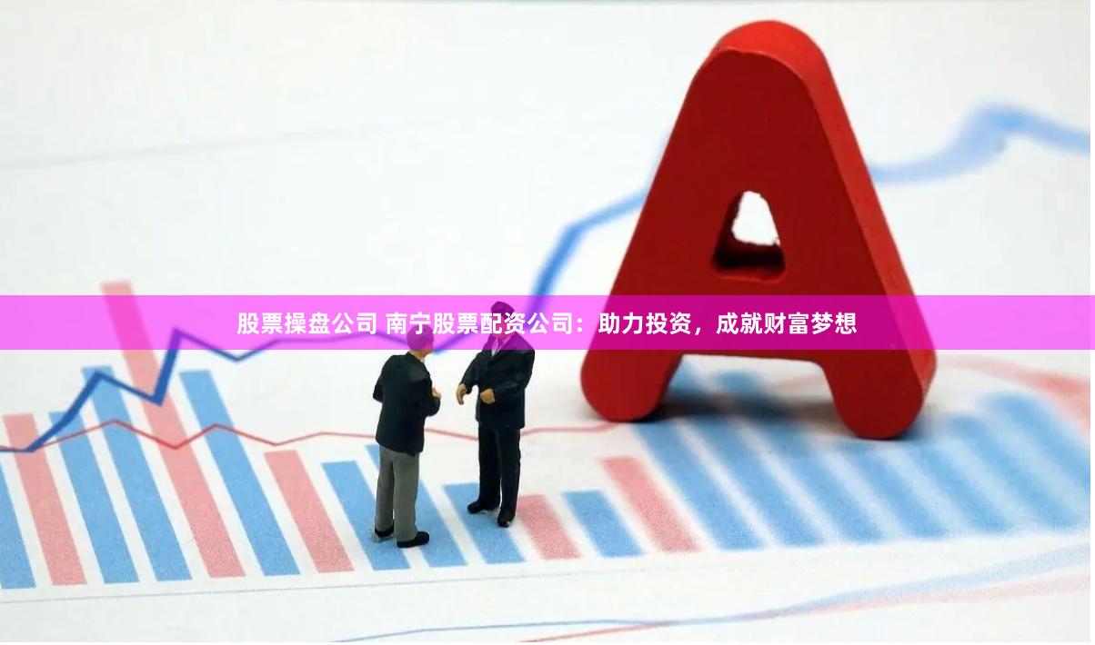股票操盘公司 南宁股票配资公司：助力投资，成就财富梦想