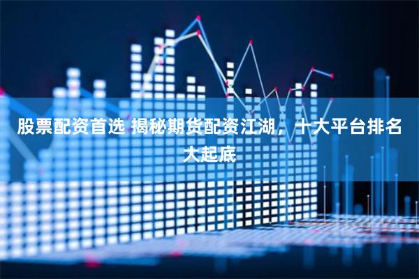 股票配资首选 揭秘期货配资江湖，十大平台排名大起底
