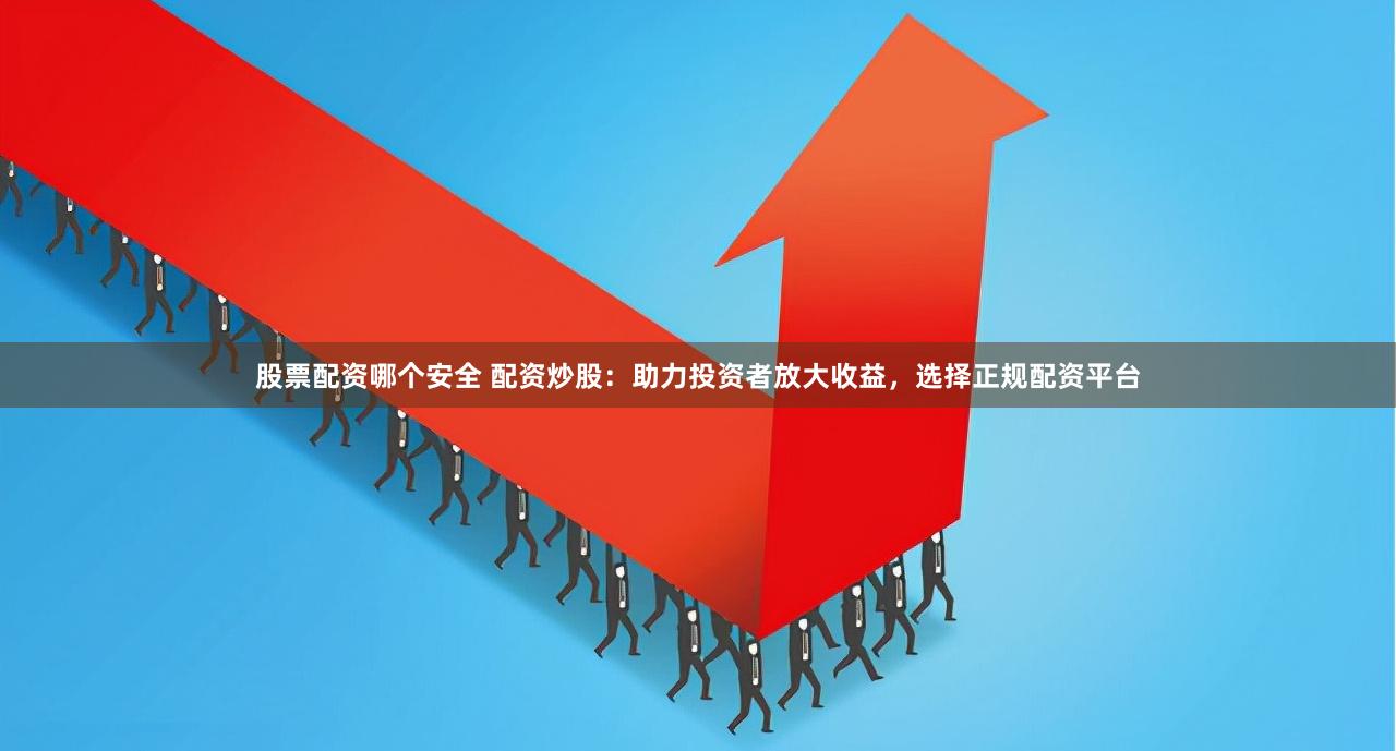 股票配资哪个安全 配资炒股：助力投资者放大收益，选择正规配资平台
