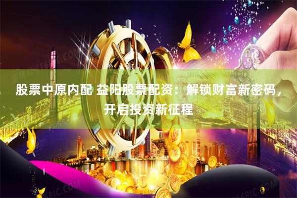 股票中原内配 益阳股票配资：解锁财富新密码，开启投资新征程