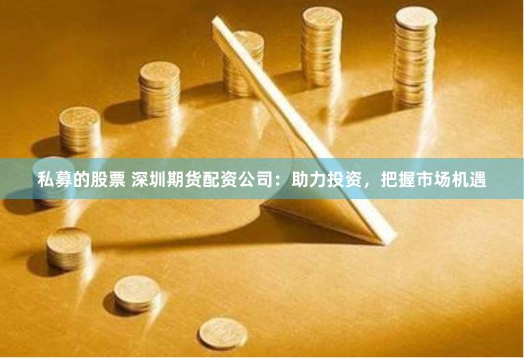 私募的股票 深圳期货配资公司：助力投资，把握市场机遇