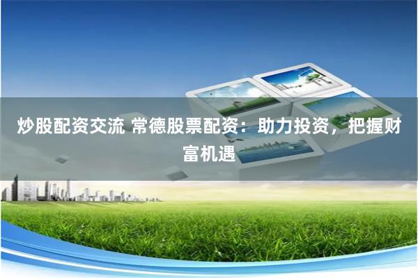 炒股配资交流 常德股票配资：助力投资，把握财富机遇