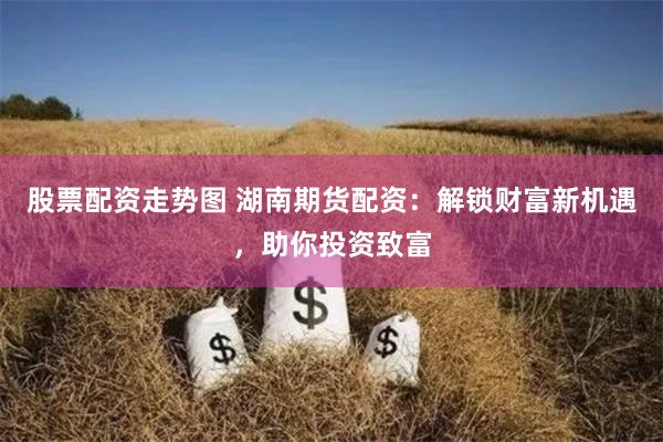 股票配资走势图 湖南期货配资：解锁财富新机遇，助你投资致富