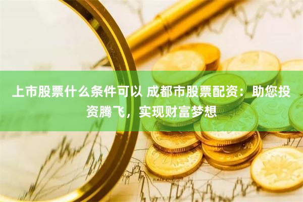 上市股票什么条件可以 成都市股票配资：助您投资腾飞，实现财富梦想