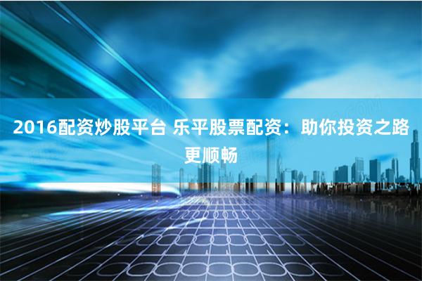 2016配资炒股平台 乐平股票配资：助你投资之路更顺畅