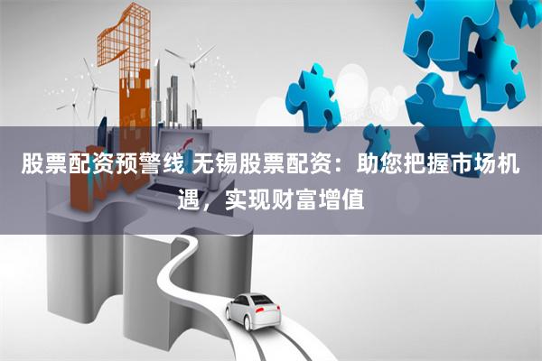 股票配资预警线 无锡股票配资：助您把握市场机遇，实现财富增值